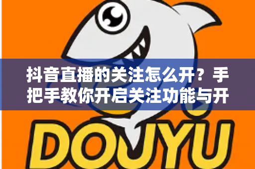 抖音直播的关注怎么开？手把手教你开启关注功能与开播提醒的完整实用指南