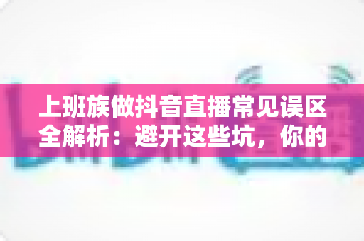 上班族做抖音直播常见误区全解析：避开这些坑，你的副业之路才能越走越顺
