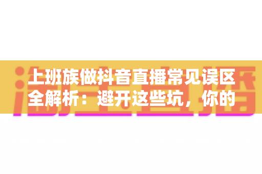 上班族做抖音直播常见误区全解析：避开这些坑，你的副业之路才能越走越顺
