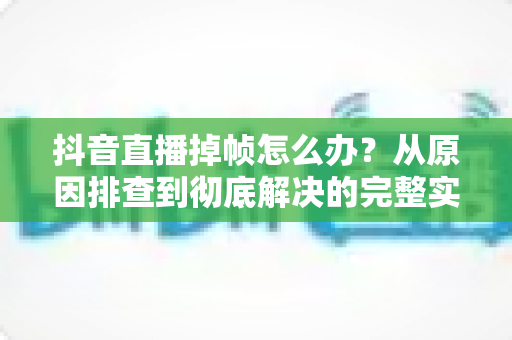 抖音直播掉帧怎么办？从原因排查到彻底解决的完整实操指南