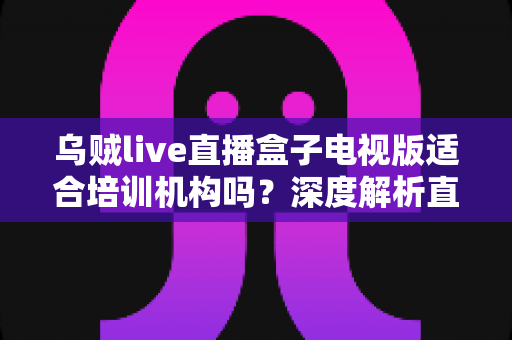 乌贼live直播盒子电视版适合培训机构吗?深度解析直播教学新方案 乌贼live直播盒子电视版适合培训机构吗?深度解析直播教学新方案