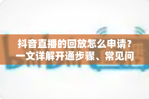 抖音直播的回放怎么申请？一文详解开通步骤、常见问题与运营技巧