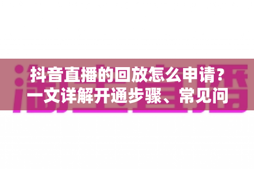 抖音直播的回放怎么申请？一文详解开通步骤、常见问题与运营技巧