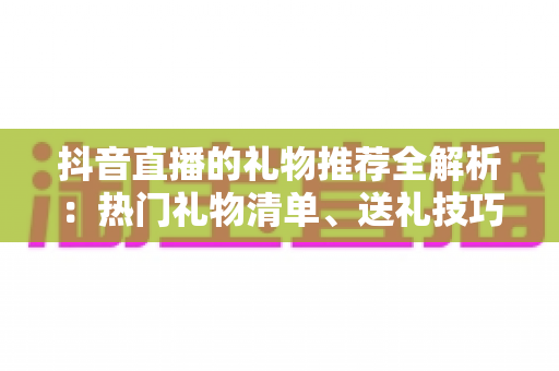 抖音直播的礼物推荐全解析：热门礼物清单、送礼技巧与理性消费完整指南
