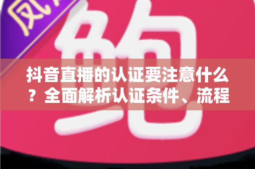 抖音直播的认证要注意什么?全面解析认证条件、流程与避坑指南,助你顺利开启直播之旅 抖音直播的认证要注意什么?全面解析认证条件、流程与避坑指南,助你顺利开启直播之旅