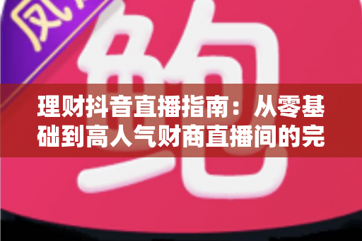 理财抖音直播指南:从零基础到高人气财商直播间的完整实战攻略 理财抖音直播指南:从零基础到高人气财商直播间的完整实战攻略