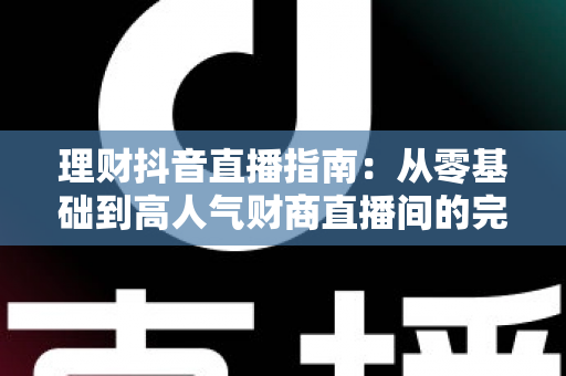 理财抖音直播指南:从零基础到高人气财商直播间的完整实战攻略 理财抖音直播指南:从零基础到高人气财商直播间的完整实战攻略
