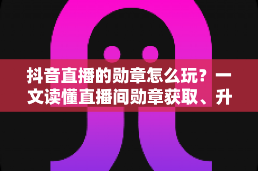 抖音直播的勋章怎么玩?一文读懂直播间勋章获取、升级与粉丝团运营全攻略 抖音直播的勋章怎么玩?一文读懂直播间勋章获取、升级与粉丝团运营全攻略