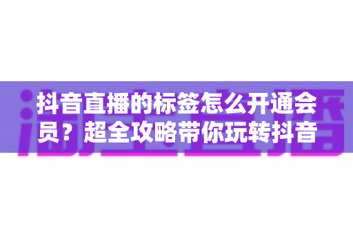 抖音直播的标签怎么开通会员?超全攻略带你玩转抖音直播标签与会员开通全流程 抖音直播的标签怎么开通会员?超全攻略带你玩转抖音直播标签与会员开通全流程