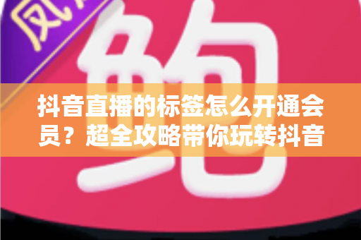 抖音直播的标签怎么开通会员?超全攻略带你玩转抖音直播标签与会员开通全流程 抖音直播的标签怎么开通会员?超全攻略带你玩转抖音直播标签与会员开通全流程