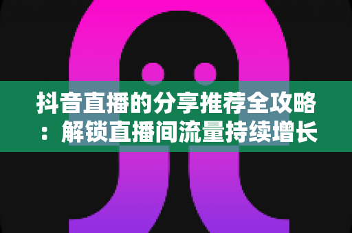 抖音直播的分享推荐全攻略:解锁直播间流量持续增长的核心密码 抖音直播的分享推荐全攻略:解锁直播间流量持续增长的核心密码