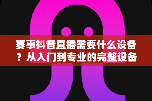 赛事抖音直播需要什么设备?从入门到专业的完整设备清单与实战指南 赛事抖音直播需要什么设备?从入门到专业的完整设备清单与实战指南