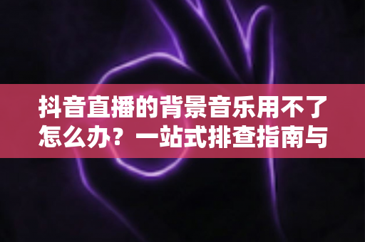抖音直播的背景音乐用不了怎么办?一站式排查指南与高效解决技巧助你快速恢复直播氛围 抖音直播的背景音乐用不了怎么办?一站式排查指南与高效解决技巧助你快速恢复直播氛围
