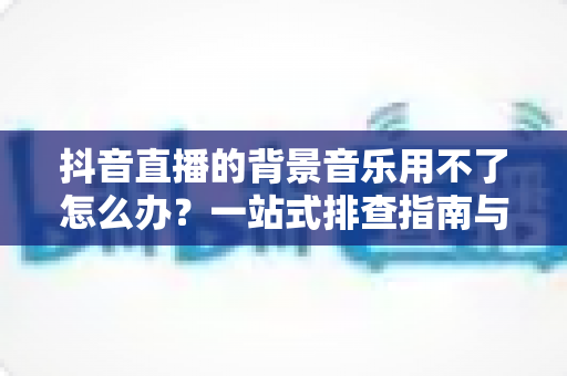 抖音直播的背景音乐用不了怎么办?一站式排查指南与高效解决技巧助你快速恢复直播氛围 抖音直播的背景音乐用不了怎么办?一站式排查指南与高效解决技巧助你快速恢复直播氛围