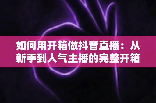 如何用开箱做抖音直播:从新手到人气主播的完整开箱直播攻略 如何用开箱做抖音直播:从新手到人气主播的完整开箱直播攻略