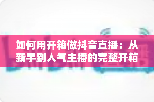 如何用开箱做抖音直播：从新手到人气主播的完整开箱直播攻略