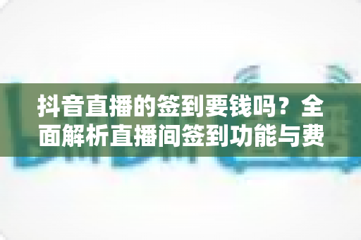 抖音直播的签到要钱吗？全面解析直播间签到功能与费用真相，新手必读指南