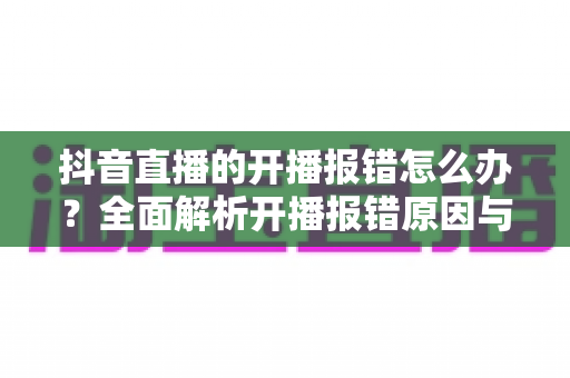 抖音直播的开播报错怎么办？全面解析开播报错原因与实用解决方案