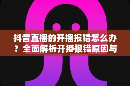 抖音直播的开播报错怎么办？全面解析开播报错原因与实用解决方案