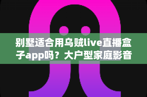 别墅适合用乌贼live直播盒子app吗？大户型家庭影音直播体验全面解析与实用指南
