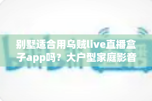 别墅适合用乌贼live直播盒子app吗？大户型家庭影音直播体验全面解析与实用指南