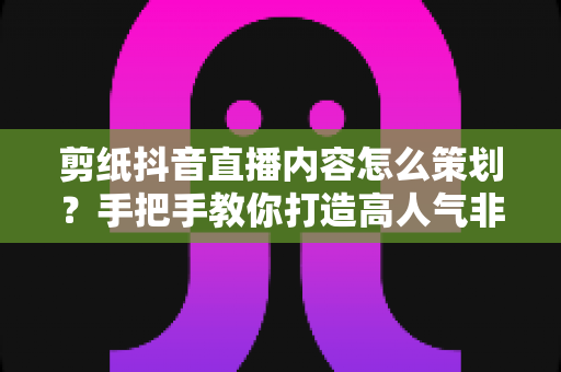 剪纸抖音直播内容怎么策划?手把手教你打造高人气非遗直播间全攻略 剪纸抖音直播内容怎么策划?手把手教你打造高人气非遗直播间全攻略