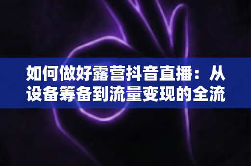 如何做好露营抖音直播：从设备筹备到流量变现的全流程实战指南