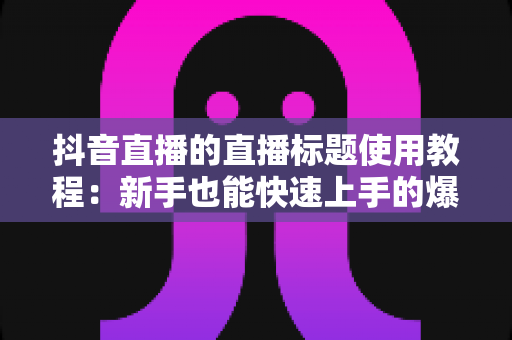 抖音直播的直播标题使用教程:新手也能快速上手的爆款标题撰写指南 抖音直播的直播标题使用教程:新手也能快速上手的爆款标题撰写指南