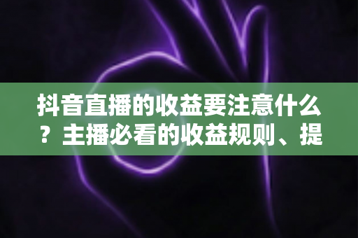 抖音直播的收益要注意什么？主播必看的收益规则、提现技巧与避坑指南全面解析