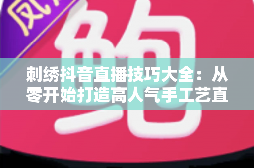 刺绣抖音直播技巧大全:从零开始打造高人气手工艺直播间的实战指南 刺绣抖音直播技巧大全:从零开始打造高人气手工艺直播间的实战指南