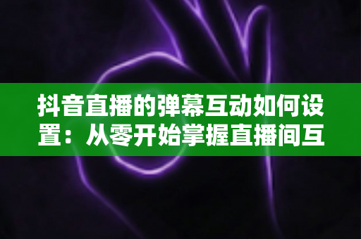 抖音直播的弹幕互动如何设置:从零开始掌握直播间互动全攻略 抖音直播的弹幕互动如何设置:从零开始掌握直播间互动全攻略