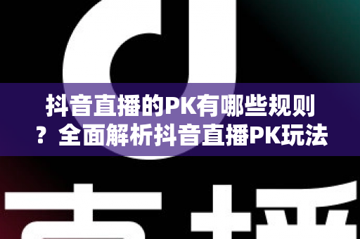 抖音直播的PK有哪些规则？全面解析抖音直播PK玩法、计分机制与惩罚环节