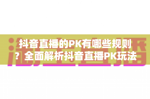 抖音直播的PK有哪些规则？全面解析抖音直播PK玩法、计分机制与惩罚环节