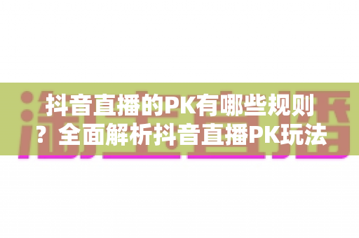 抖音直播的PK有哪些规则？全面解析抖音直播PK玩法、计分机制与惩罚环节