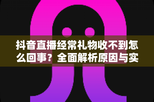 抖音直播经常礼物收不到怎么回事?全面解析原因与实用解决方案指南 抖音直播经常礼物收不到怎么回事?全面解析原因与实用解决方案指南