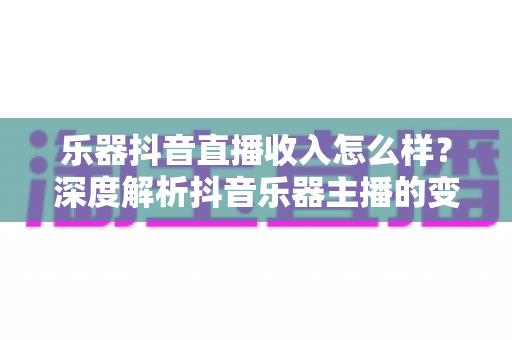 乐器抖音直播收入怎么样?深度解析抖音乐器主播的变现渠道、真实收益水平与涨粉增收实战指南 乐器抖音直播收入怎么样?深度解析抖音乐器主播的变现渠道、真实收益水平与涨粉增收实战指南