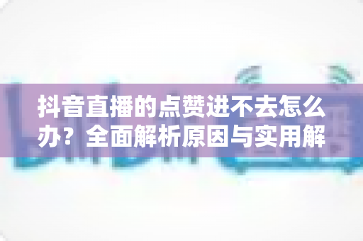 抖音直播的点赞进不去怎么办？全面解析原因与实用解决方法