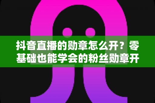 抖音直播的勋章怎么开？零基础也能学会的粉丝勋章开通指南，助你快速提升直播间人气
