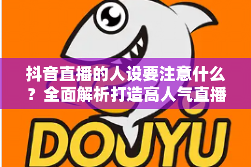 抖音直播的人设要注意什么？全面解析打造高人气直播间的人设塑造秘诀与避坑指南
