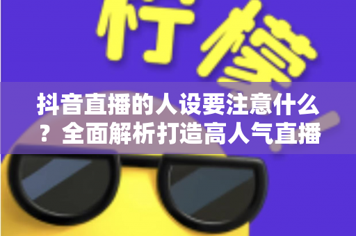 抖音直播的人设要注意什么？全面解析打造高人气直播间的人设塑造秘诀与避坑指南