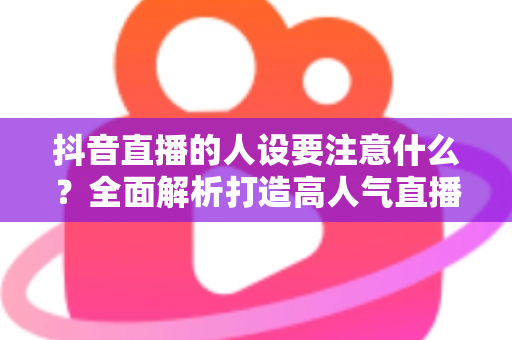 抖音直播的人设要注意什么？全面解析打造高人气直播间的人设塑造秘诀与避坑指南