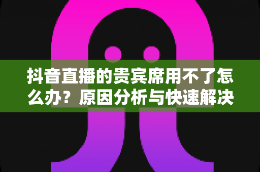 抖音直播的贵宾席用不了怎么办?原因分析与快速解决全攻略 抖音直播的贵宾席用不了怎么办?原因分析与快速解决全攻略