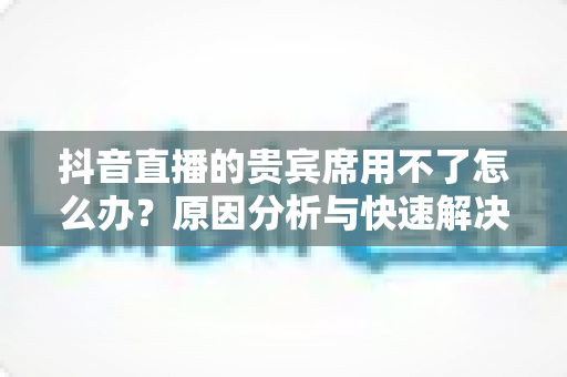 抖音直播的贵宾席用不了怎么办?原因分析与快速解决全攻略 抖音直播的贵宾席用不了怎么办?原因分析与快速解决全攻略