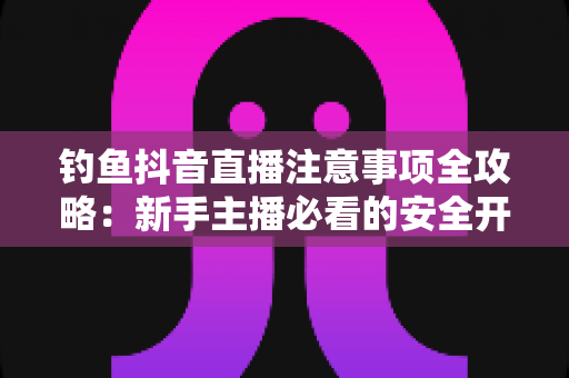 钓鱼抖音直播注意事项全攻略:新手主播必看的安全开播与合规涨粉指南 钓鱼抖音直播注意事项全攻略:新手主播必看的安全开播与合规涨粉指南