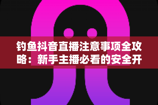 钓鱼抖音直播注意事项全攻略：新手主播必看的安全开播与合规涨粉指南