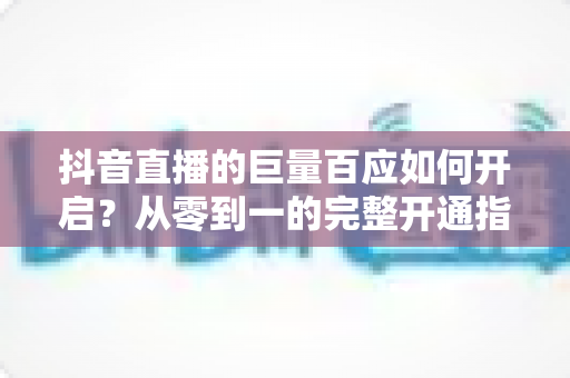 抖音直播的巨量百应如何开启？从零到一的完整开通指南与实战攻略