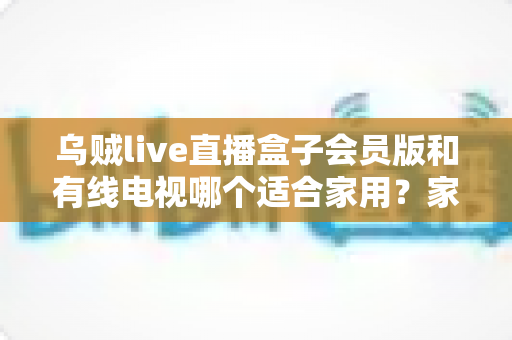 乌贼live直播盒子会员版和有线电视哪个适合家用?家庭观影设备选购全攻略 乌贼live直播盒子会员版和有线电视哪个适合家用?家庭观影设备选购全攻略