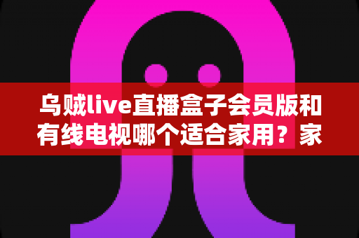 乌贼live直播盒子会员版和有线电视哪个适合家用?家庭观影设备选购全攻略 乌贼live直播盒子会员版和有线电视哪个适合家用?家庭观影设备选购全攻略