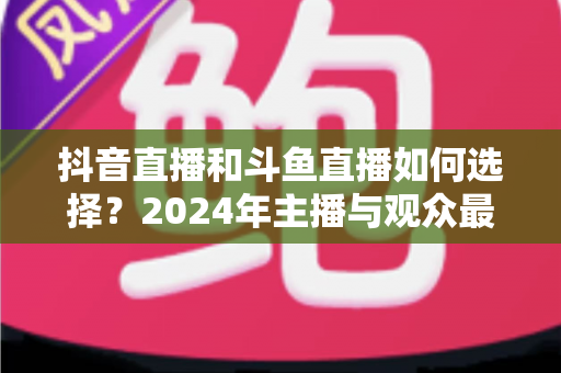 抖音直播和斗鱼直播如何选择?2024年主播与观众最全对比攻略 抖音直播和斗鱼直播如何选择?2024年主播与观众最全对比攻略