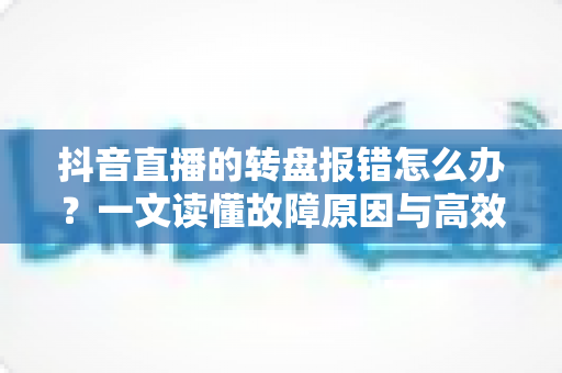 抖音直播的转盘报错怎么办?一文读懂故障原因与高效解决技巧 抖音直播的转盘报错怎么办?一文读懂故障原因与高效解决技巧